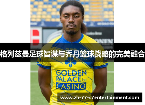 格列兹曼足球智谋与乔丹篮球战略的完美融合